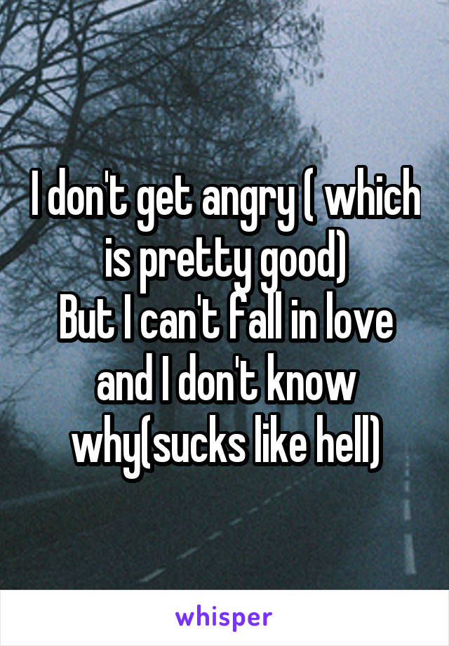 I don't get angry ( which is pretty good)
But I can't fall in love and I don't know why(sucks like hell)