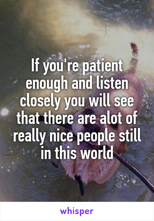 If you're patient enough and listen closely you will see that there are alot of really nice people still in this world