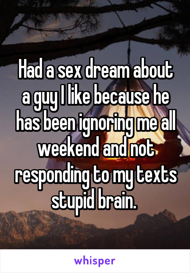 Had a sex dream about a guy I like because he has been ignoring me all weekend and not responding to my texts stupid brain. 