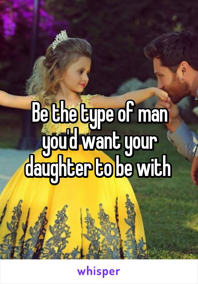 Be the type of man you'd want your daughter to be with 