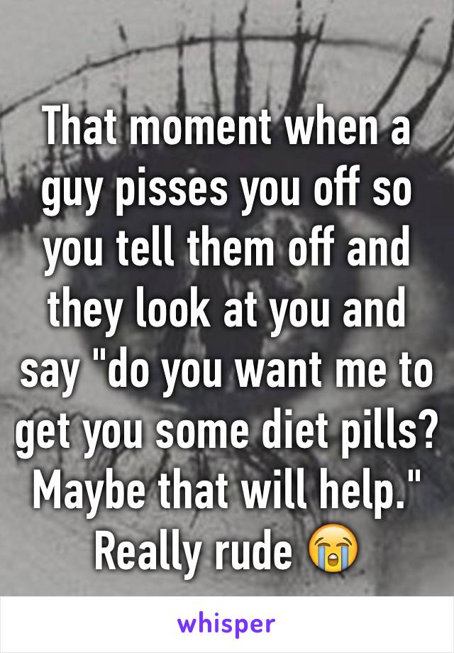 That moment when a guy pisses you off so you tell them off and they look at you and say "do you want me to get you some diet pills? Maybe that will help." Really rude 😭