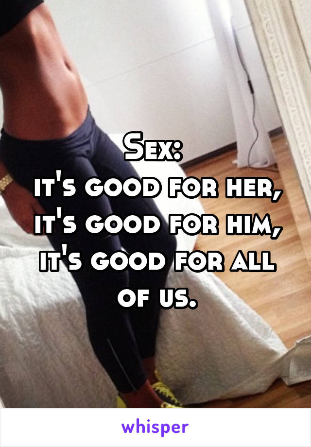 Sex: 
it's good for her, it's good for him, it's good for all of us.