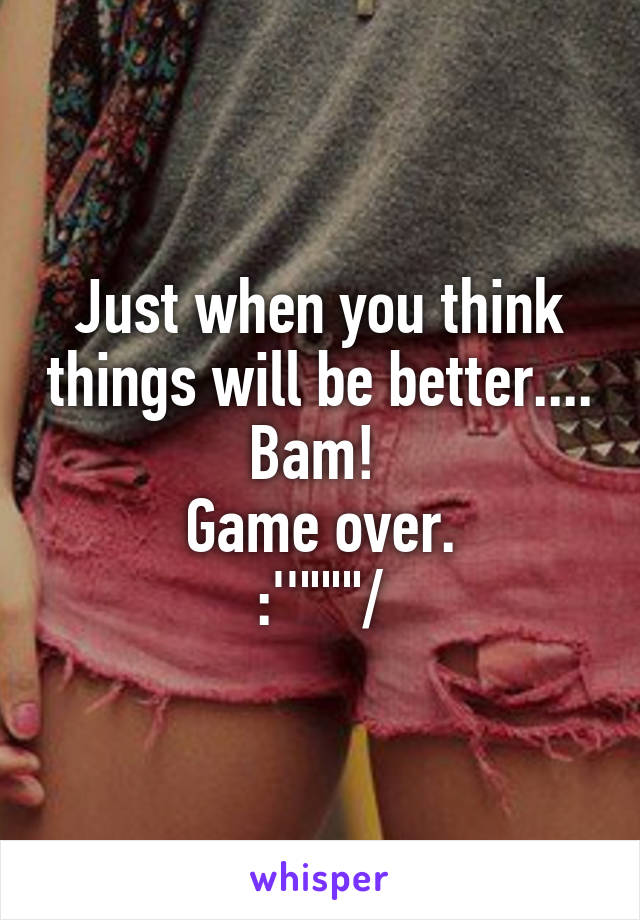 Just when you think things will be better....
Bam! 
Game over.
:''"""/