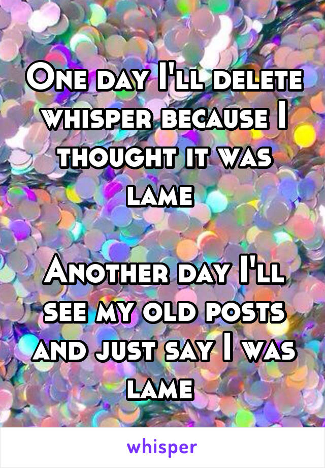 One day I'll delete whisper because I thought it was lame 

Another day I'll see my old posts and just say I was lame 