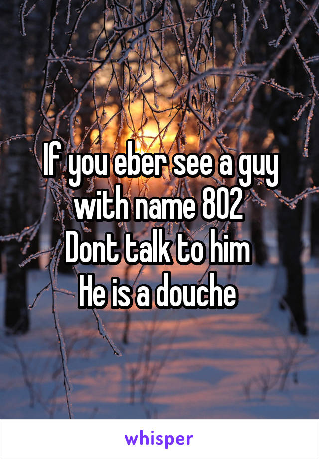 If you eber see a guy with name 802 
Dont talk to him 
He is a douche 