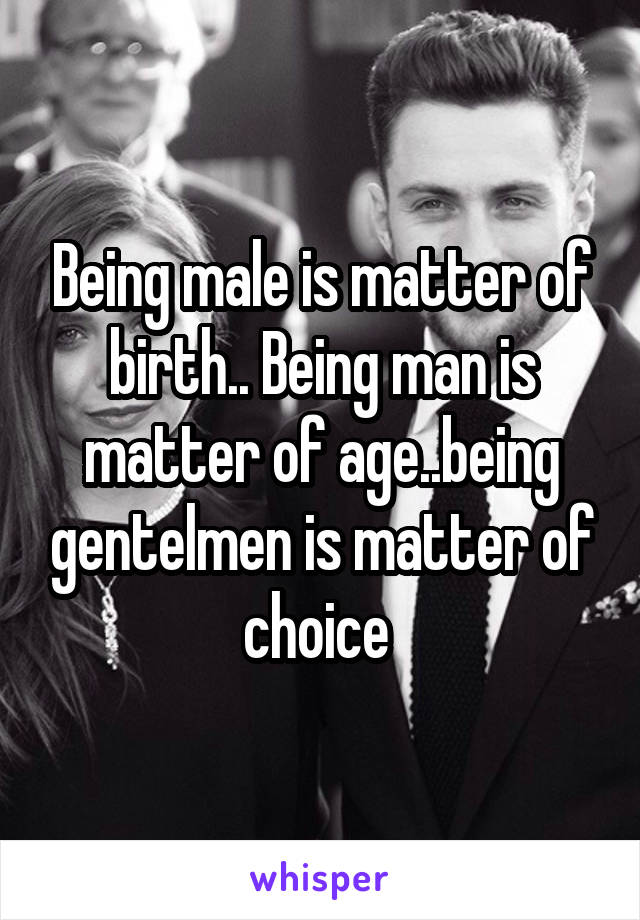 Being male is matter of birth.. Being man is matter of age..being gentelmen is matter of choice 