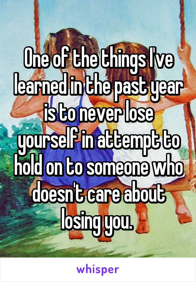 One of the things I've learned in the past year is to never lose yourself in attempt to hold on to someone who doesn't care about losing you. 