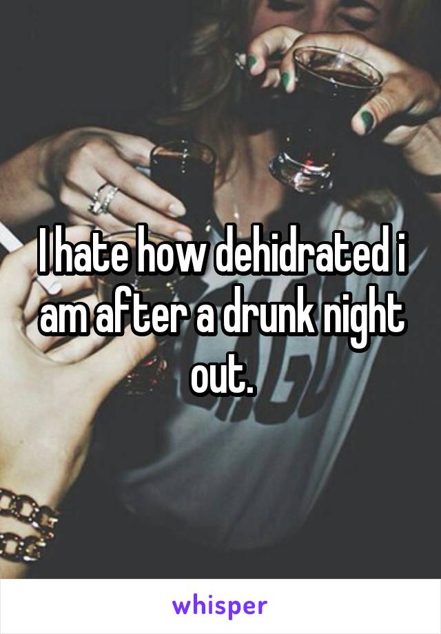 I hate how dehidrated i am after a drunk night out.