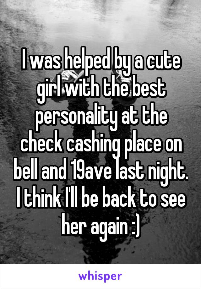 I was helped by a cute girl with the best personality at the check cashing place on bell and 19ave last night. I think I'll be back to see her again :)