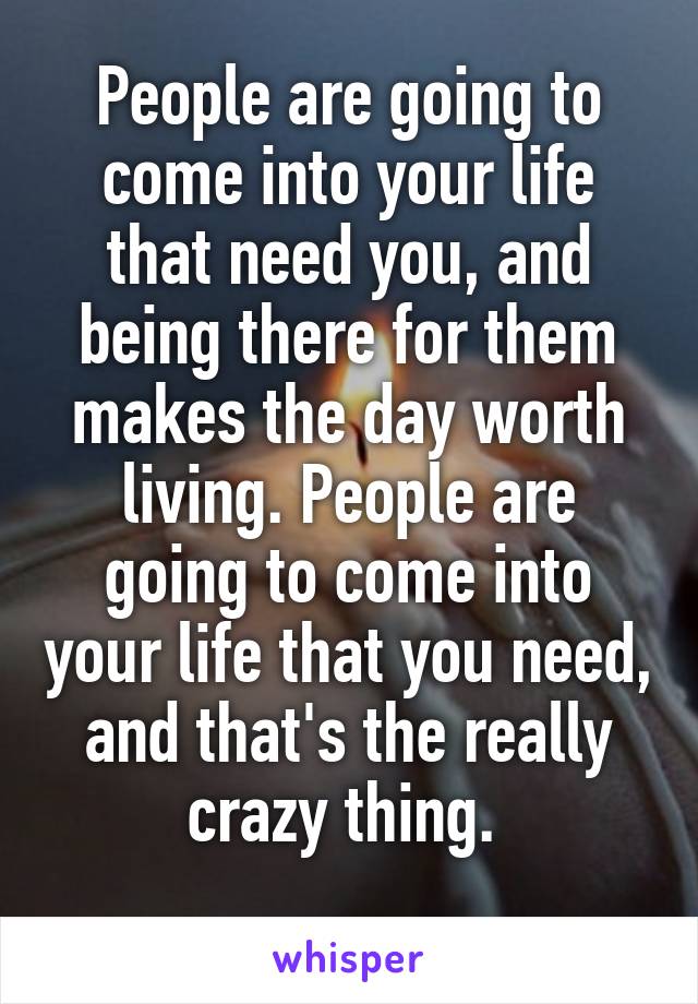 People are going to come into your life that need you, and being there for them makes the day worth living. People are going to come into your life that you need, and that's the really crazy thing. 
