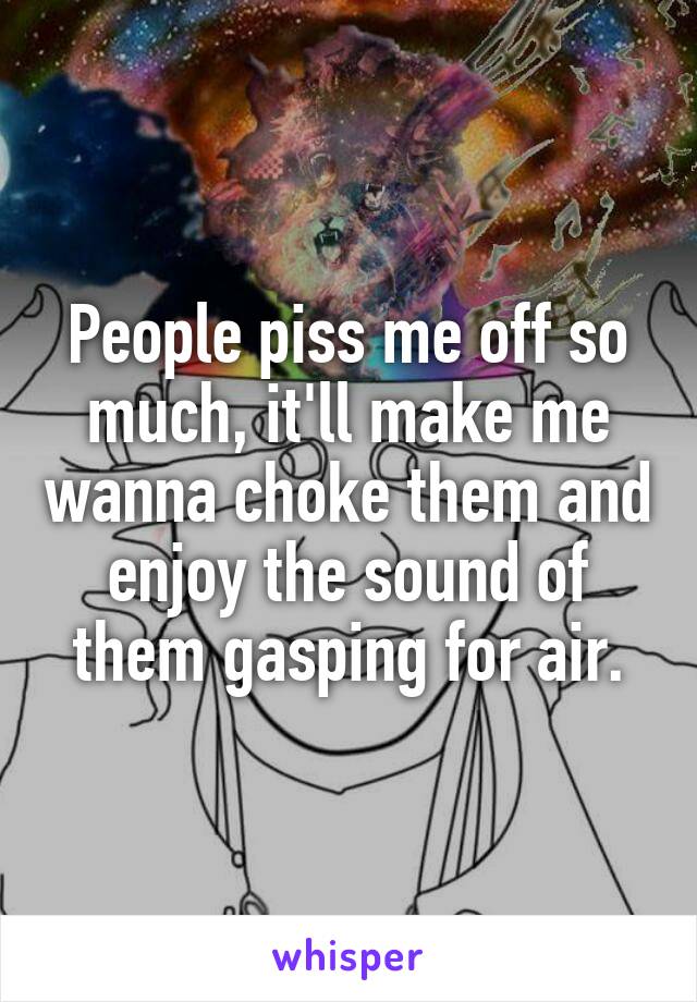 People piss me off so much, it'll make me wanna choke them and enjoy the sound of them gasping for air.