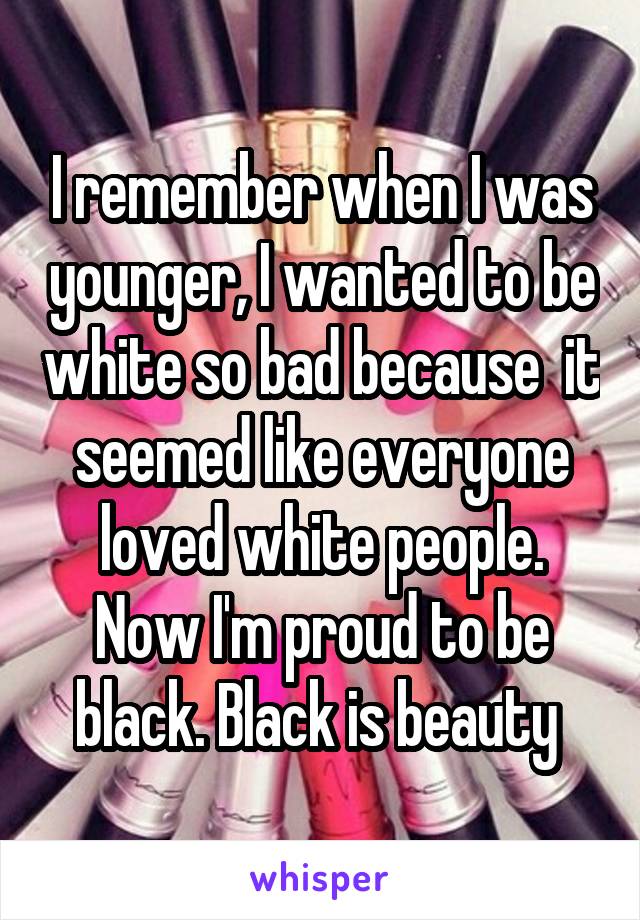 I remember when I was younger, I wanted to be white so bad because  it seemed like everyone loved white people. Now I'm proud to be black. Black is beauty 