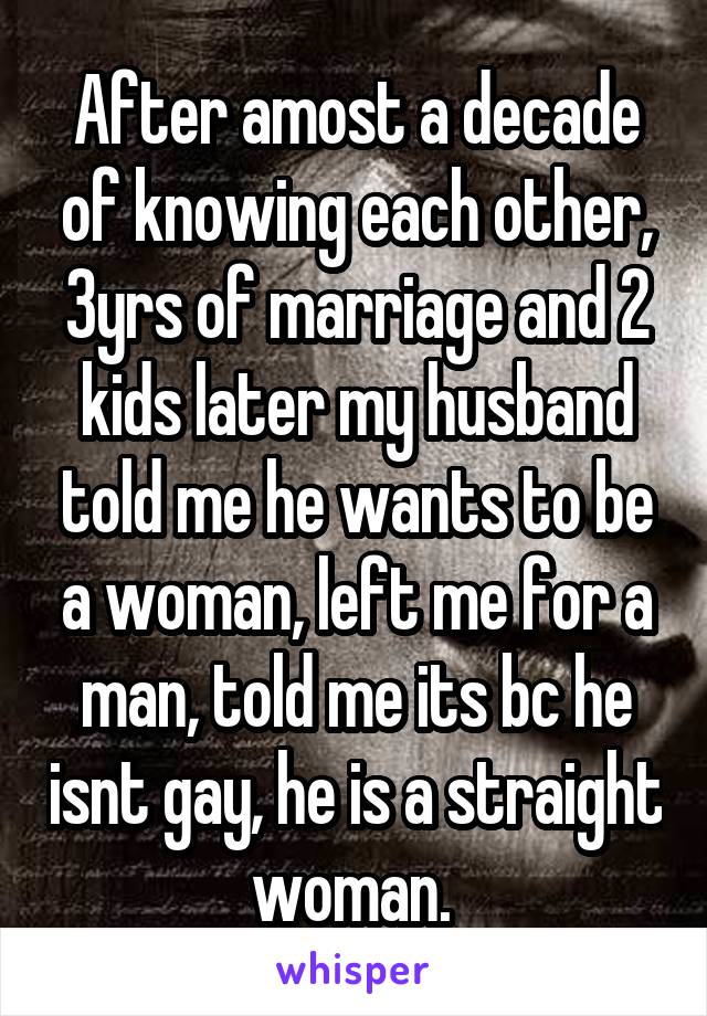 After amost a decade of knowing each other, 3yrs of marriage and 2 kids later my husband told me he wants to be a woman, left me for a man, told me its bc he isnt gay, he is a straight woman. 