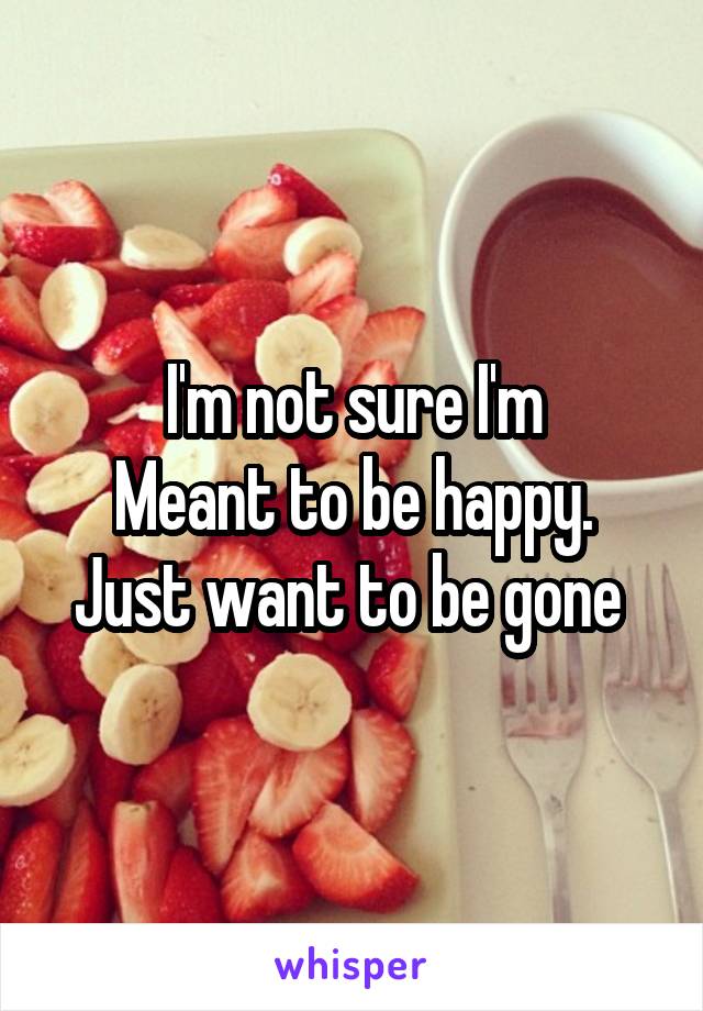 I'm not sure I'm
Meant to be happy. Just want to be gone 