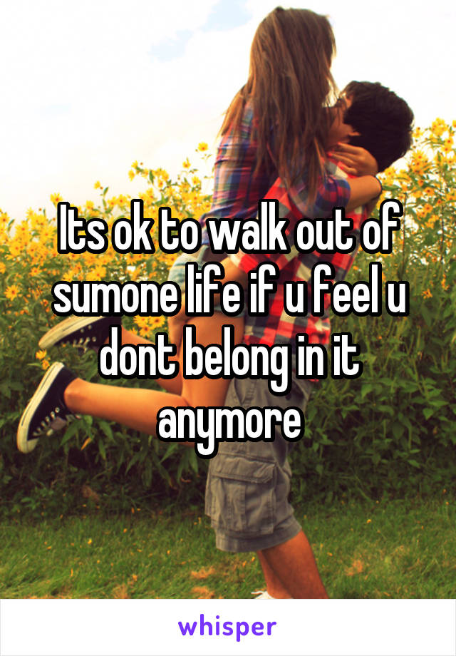 Its ok to walk out of sumone life if u feel u dont belong in it anymore