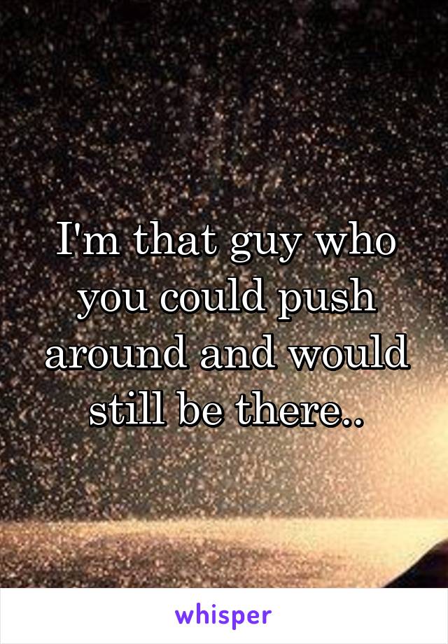 I'm that guy who you could push around and would still be there..