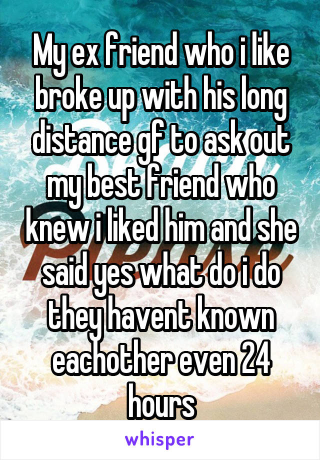 My ex friend who i like broke up with his long distance gf to ask out my best friend who knew i liked him and she said yes what do i do they havent known eachother even 24 hours