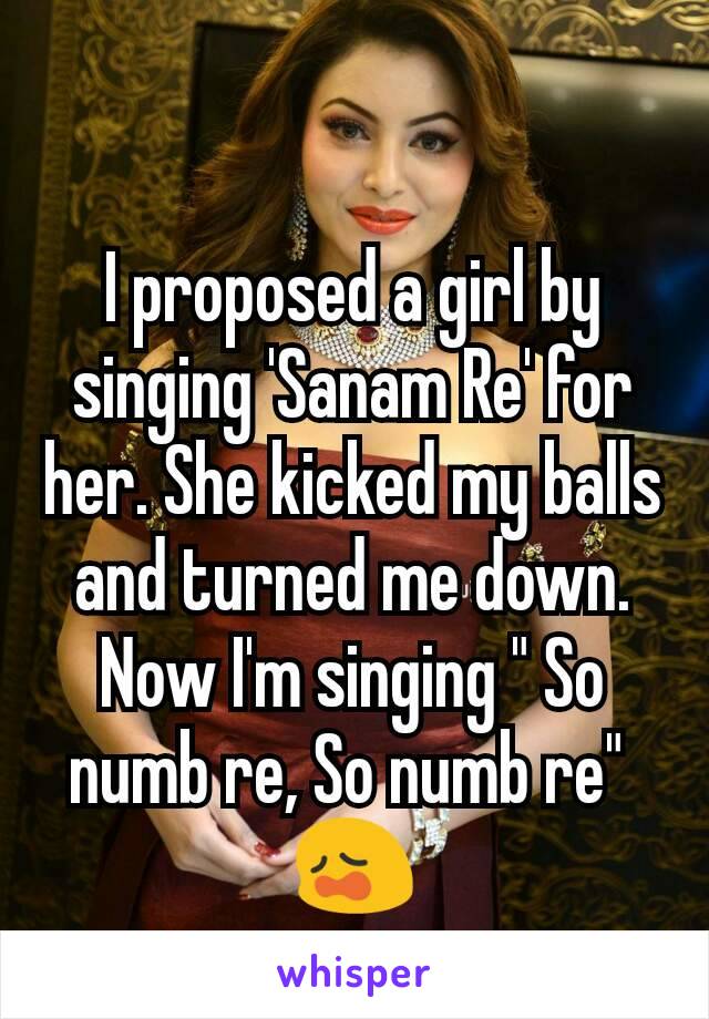 I proposed a girl by singing 'Sanam Re' for her. She kicked my balls and turned me down. Now I'm singing " So numb re, So numb re" 
😩