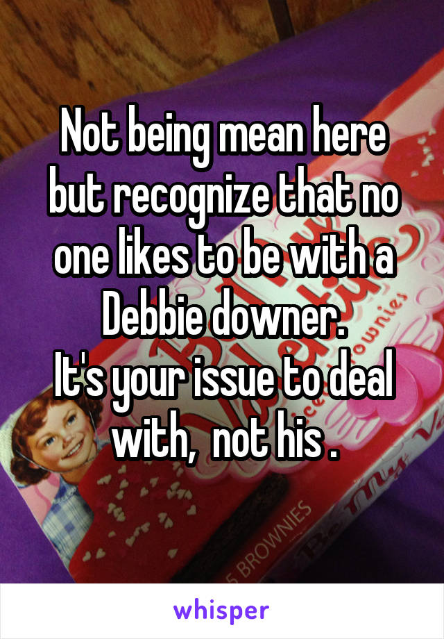 Not being mean here but recognize that no one likes to be with a Debbie downer.
It's your issue to deal with,  not his .
