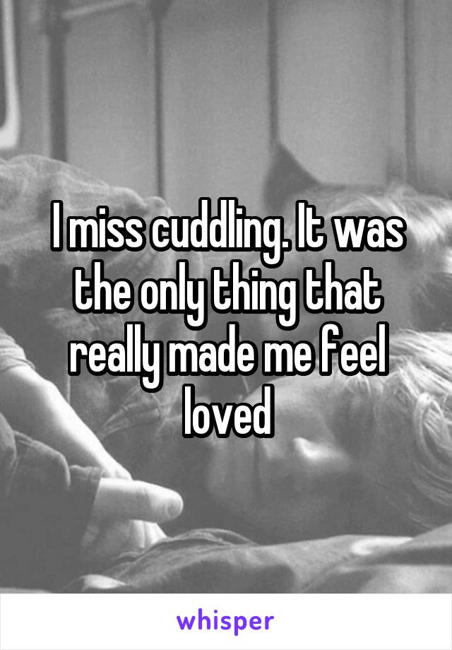 I miss cuddling. It was the only thing that really made me feel loved