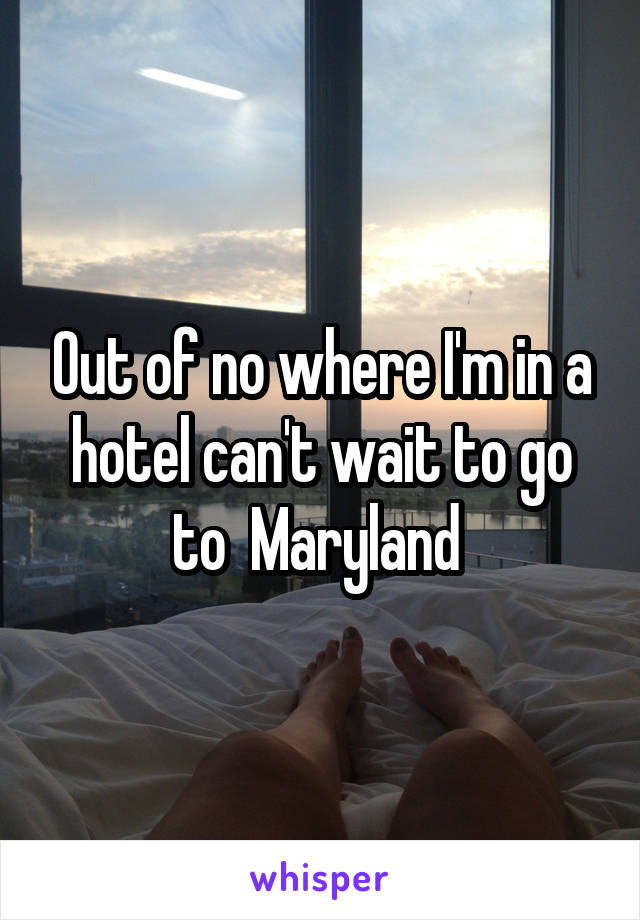 Out of no where I'm in a hotel can't wait to go to  Maryland 