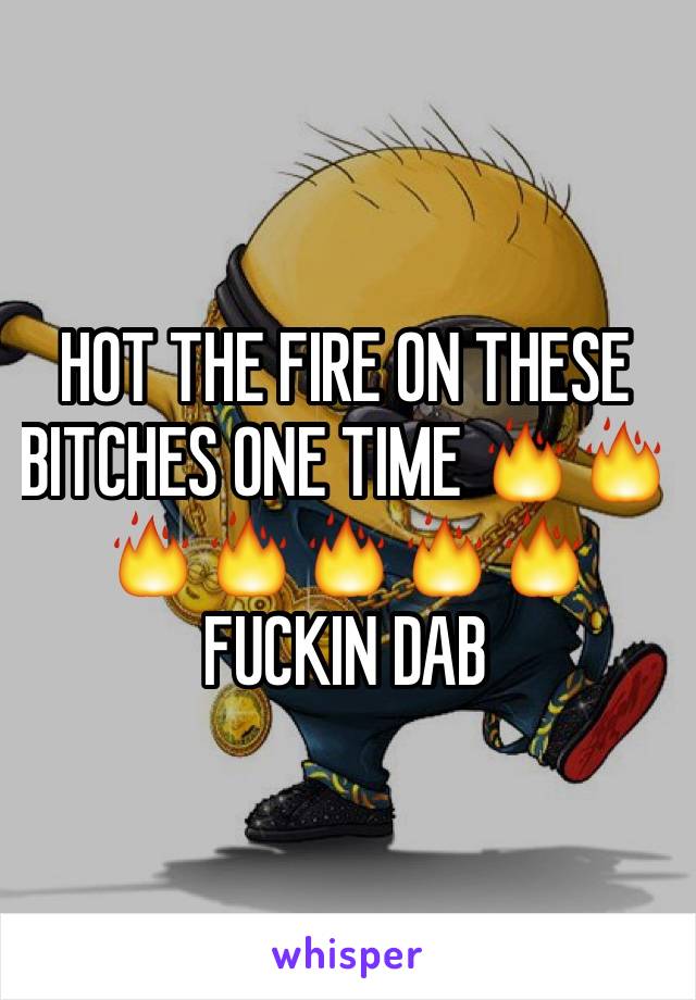 HOT THE FIRE ON THESE BITCHES ONE TIME 🔥🔥🔥🔥🔥🔥🔥 
FUCKIN DAB