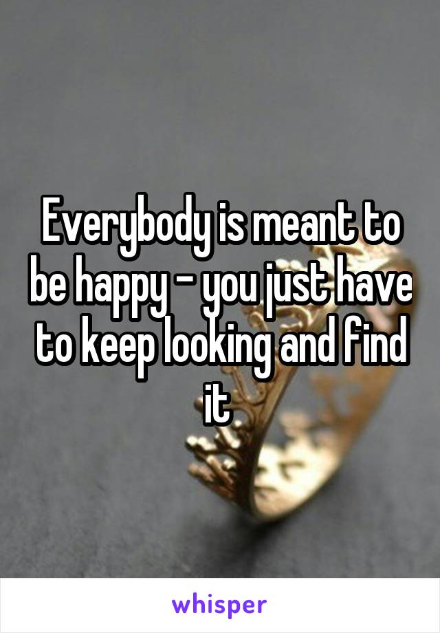 Everybody is meant to be happy - you just have to keep looking and find it 