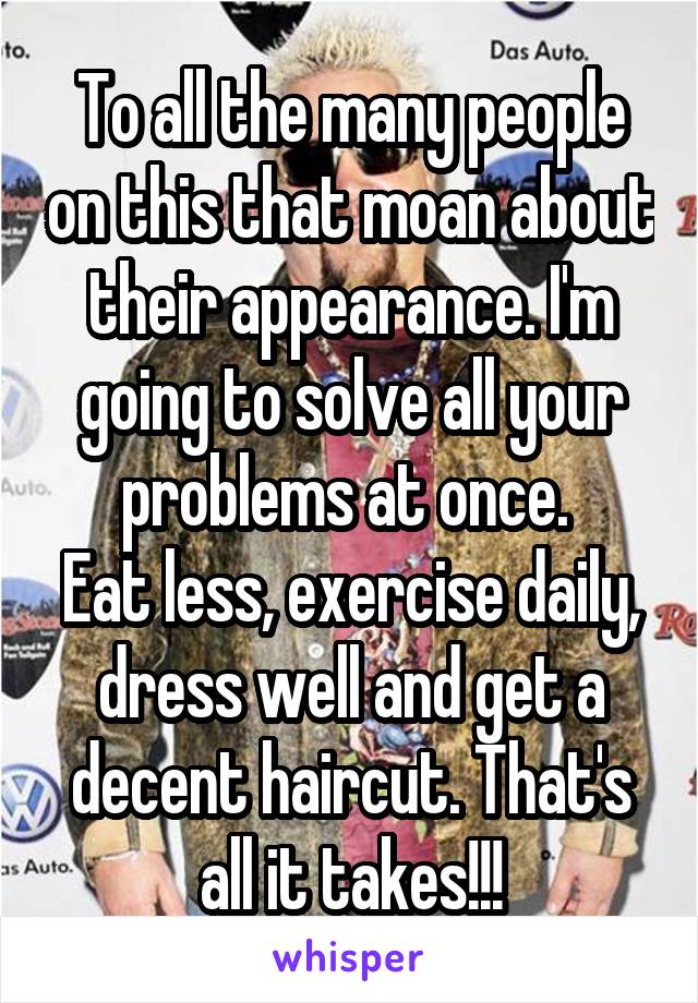 To all the many people on this that moan about their appearance. I'm going to solve all your problems at once. 
Eat less, exercise daily, dress well and get a decent haircut. That's all it takes!!!