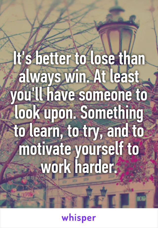 It's better to lose than always win. At least you'll have someone to look upon. Something to learn, to try, and to motivate yourself to work harder.