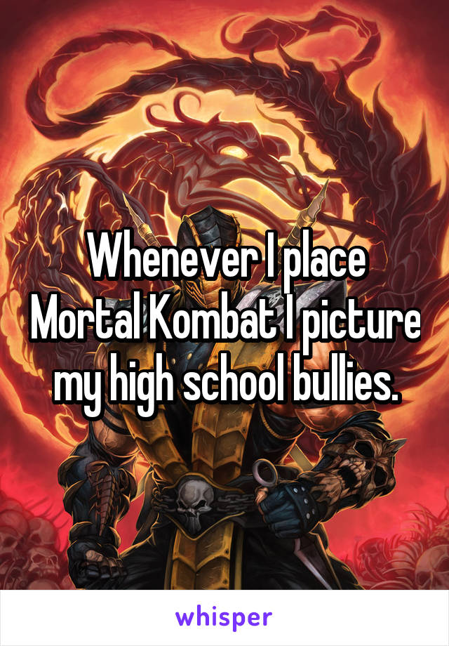 Whenever I place Mortal Kombat I picture my high school bullies.