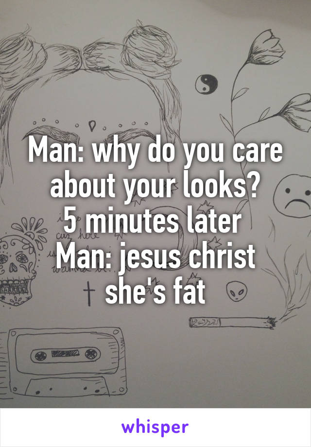 Man: why do you care about your looks?
5 minutes later 
Man: jesus christ she's fat