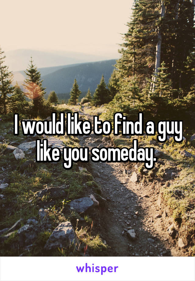 I would like to find a guy like you someday. 