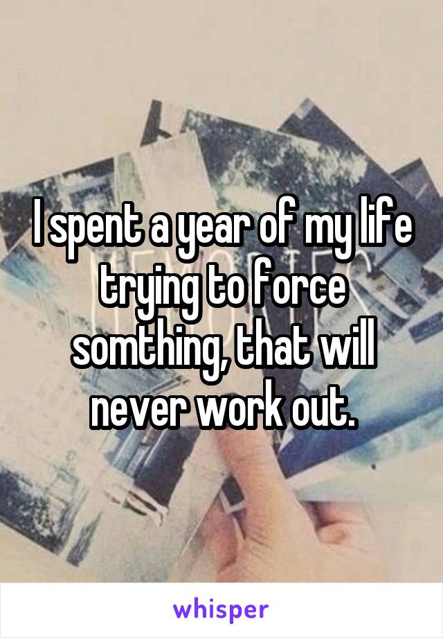 I spent a year of my life trying to force somthing, that will never work out.