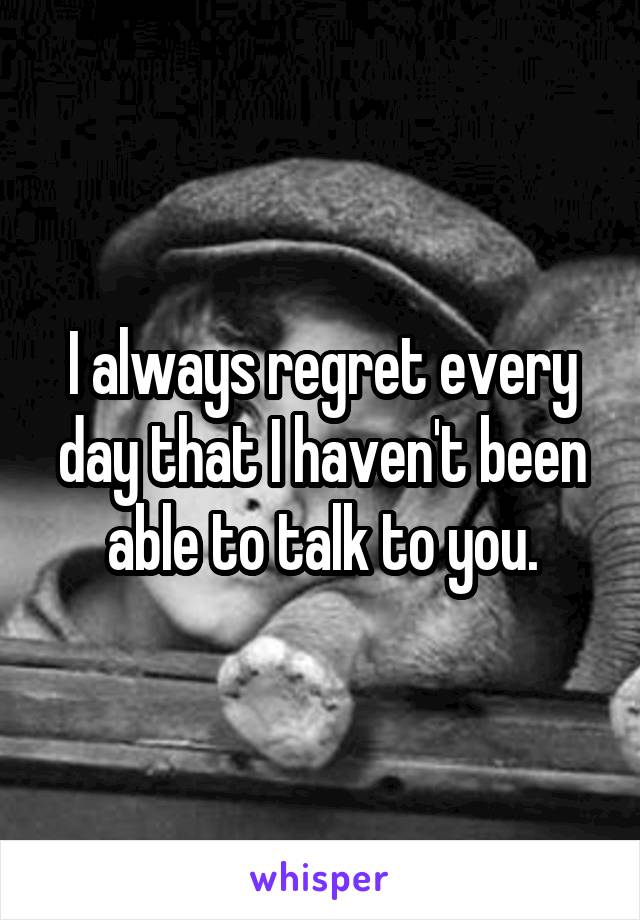 I always regret every day that I haven't been able to talk to you.