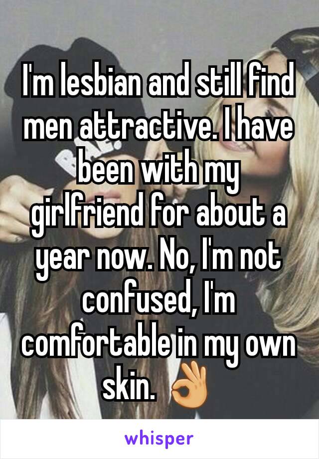 I'm lesbian and still find men attractive. I have been with my girlfriend for about a year now. No, I'm not confused, I'm comfortable in my own skin. 👌