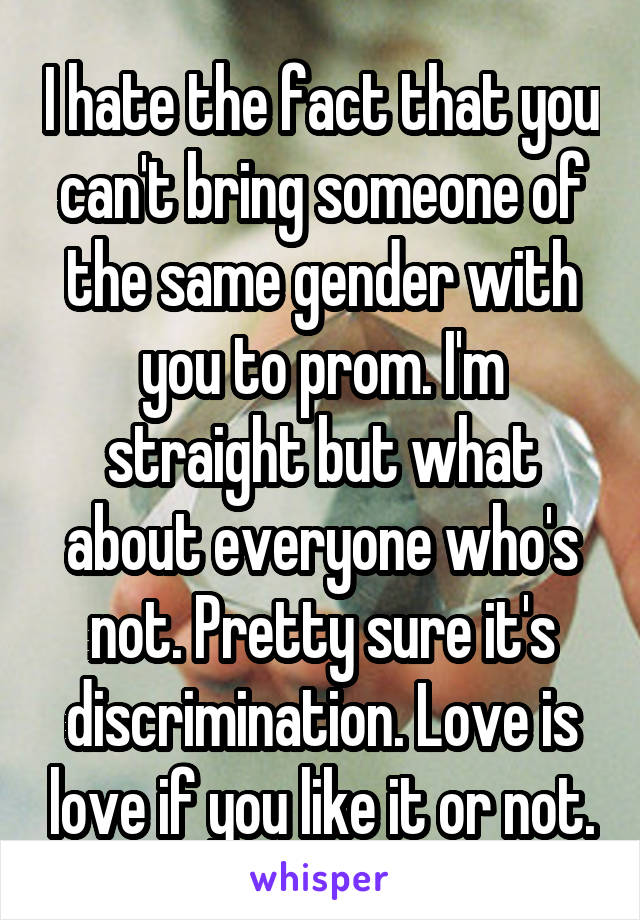 I hate the fact that you can't bring someone of the same gender with you to prom. I'm straight but what about everyone who's not. Pretty sure it's discrimination. Love is love if you like it or not.