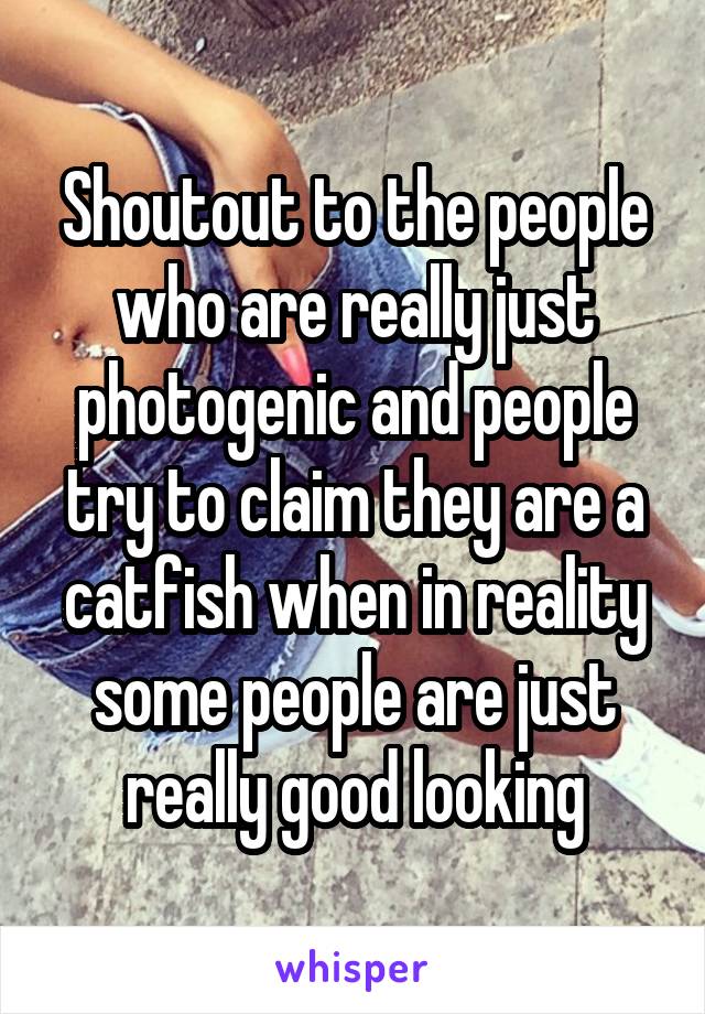 Shoutout to the people who are really just photogenic and people try to claim they are a catfish when in reality some people are just really good looking