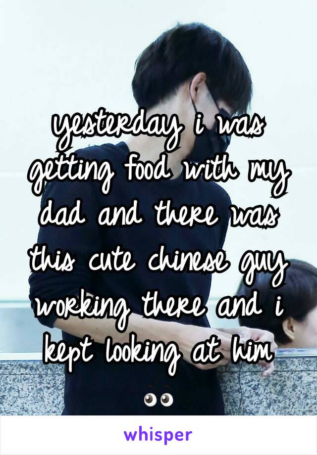 yesterday i was getting food with my dad and there was this cute chinese guy working there and i kept looking at him 👀