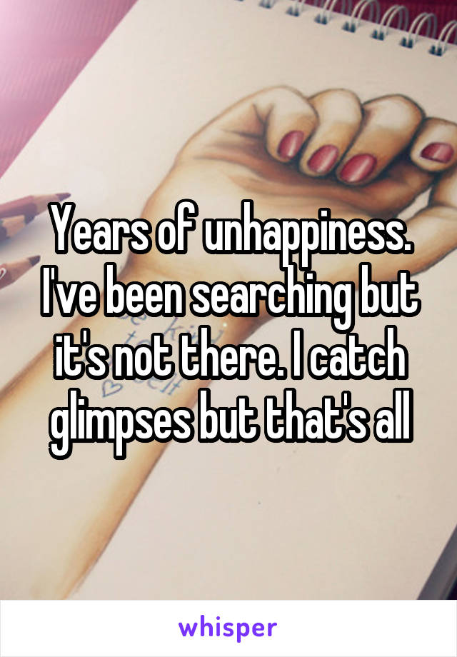 Years of unhappiness. I've been searching but it's not there. I catch glimpses but that's all