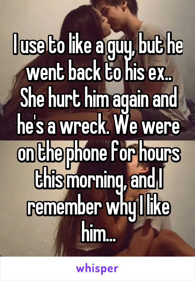 I use to like a guy, but he went back to his ex.. She hurt him again and he's a wreck. We were on the phone for hours this morning, and I remember why I like him...