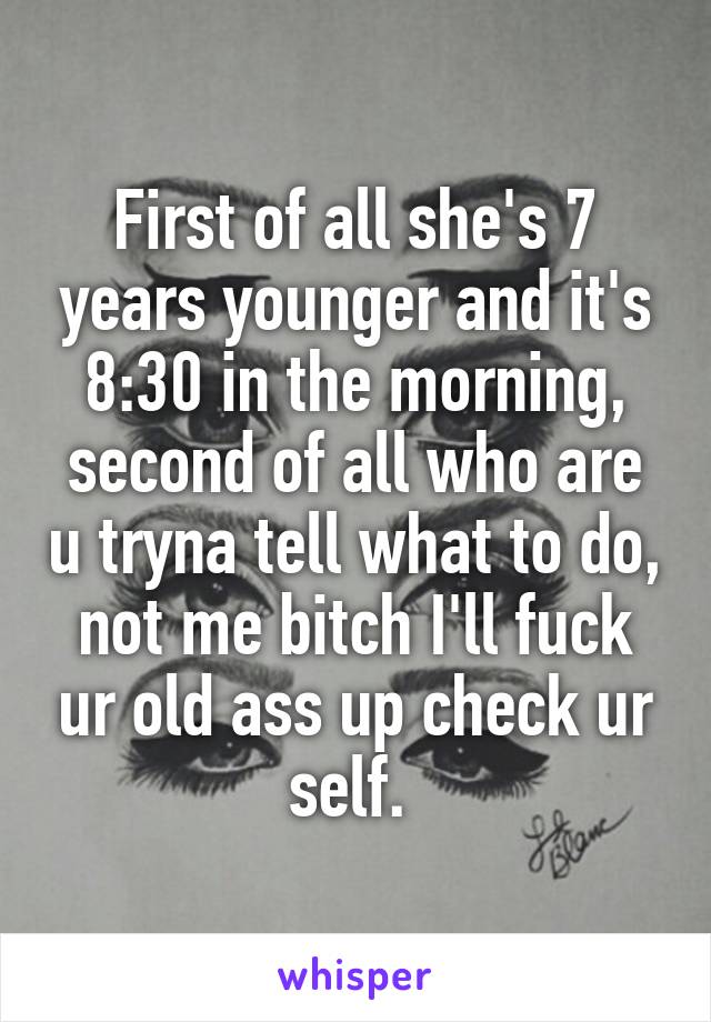 First of all she's 7 years younger and it's 8:30 in the morning, second of all who are u tryna tell what to do, not me bitch I'll fuck ur old ass up check ur self. 