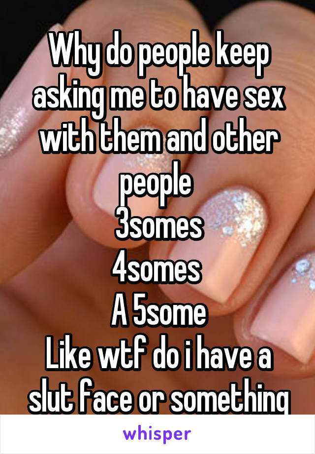 Why do people keep asking me to have sex with them and other people 
3somes
4somes 
A 5some
Like wtf do i have a slut face or something