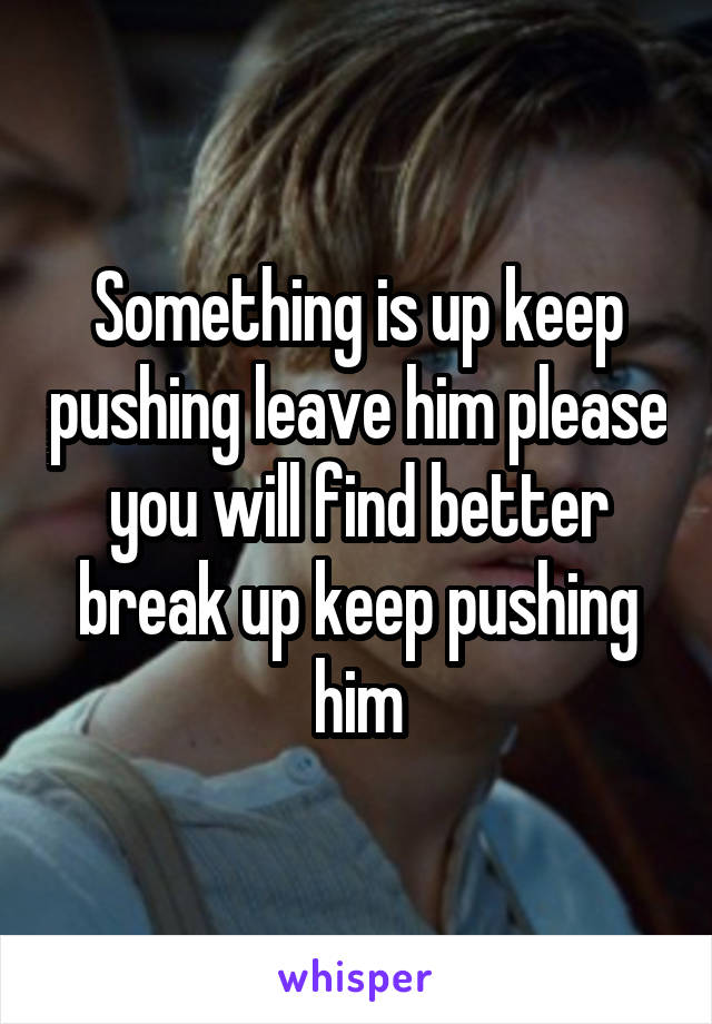 Something is up keep pushing leave him please you will find better break up keep pushing him
