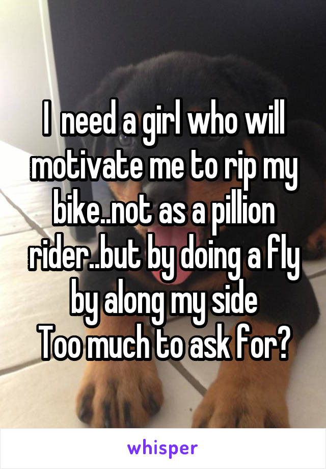 I  need a girl who will motivate me to rip my bike..not as a pillion rider..but by doing a fly by along my side
Too much to ask for?