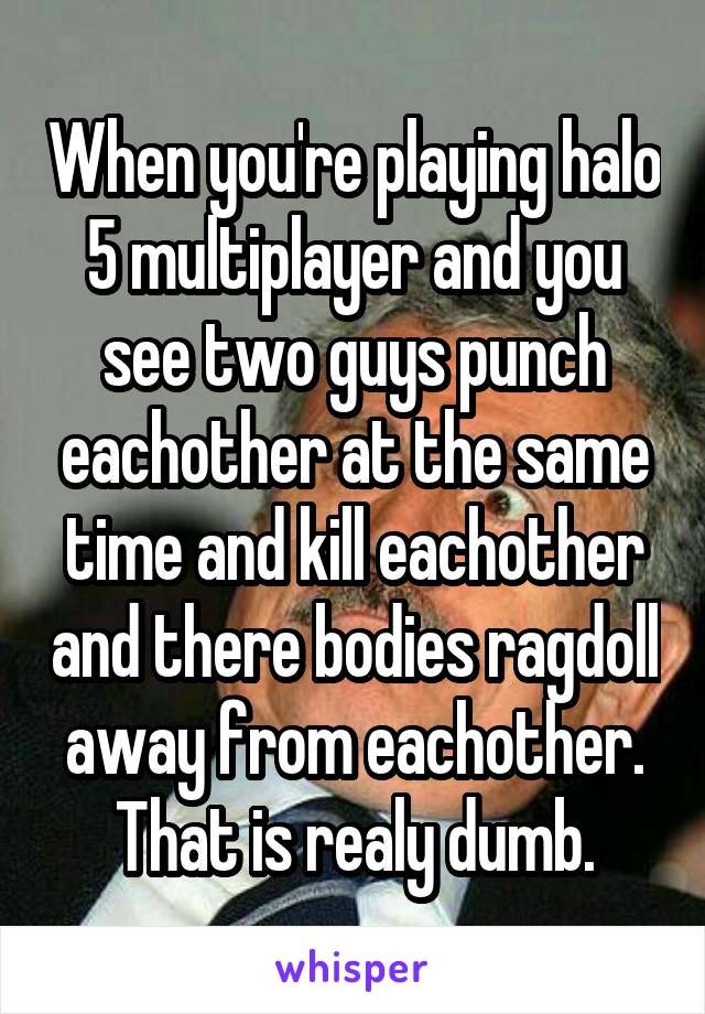 When you're playing halo 5 multiplayer and you see two guys punch eachother at the same time and kill eachother and there bodies ragdoll away from eachother. That is realy dumb.