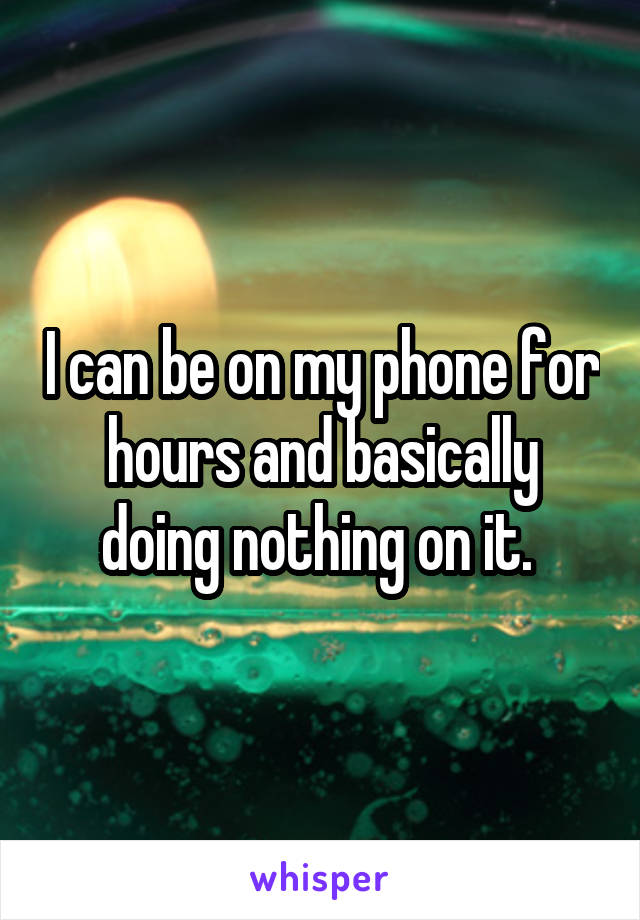 I can be on my phone for hours and basically doing nothing on it. 