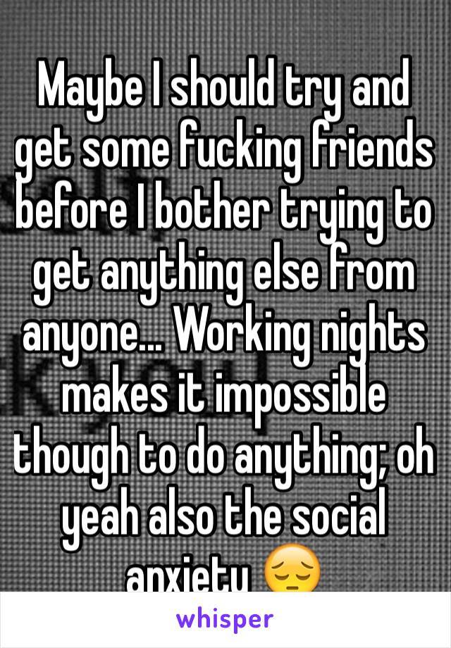 Maybe I should try and get some fucking friends before I bother trying to get anything else from anyone... Working nights makes it impossible though to do anything; oh yeah also the social anxiety 😔