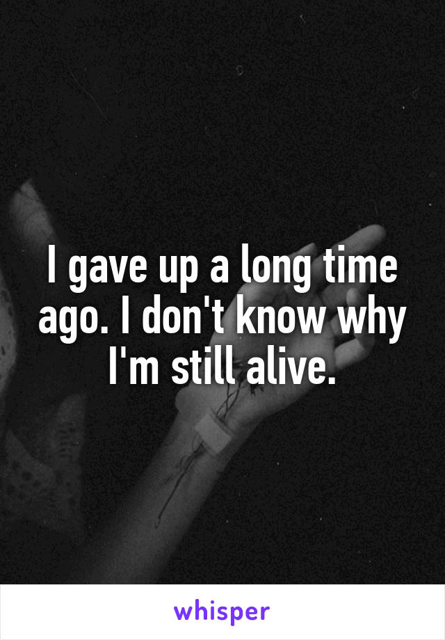 I gave up a long time ago. I don't know why I'm still alive.