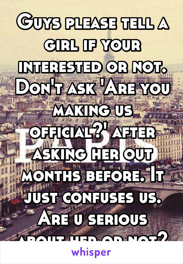 Guys please tell a girl if your interested or not. Don't ask 'Are you making us official?' after asking her out months before. It just confuses us. Are u serious about her or not?