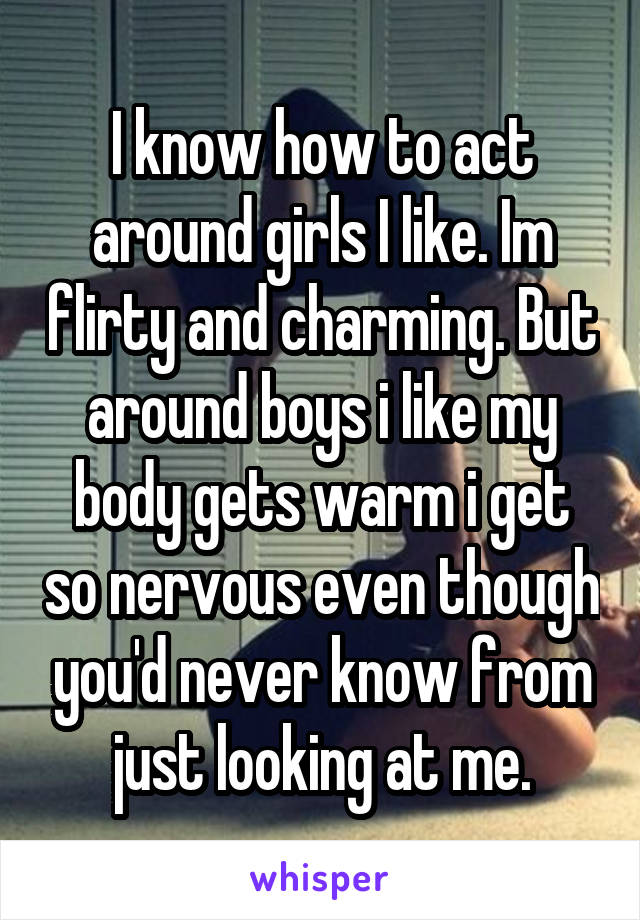 I know how to act around girls I like. Im flirty and charming. But around boys i like my body gets warm i get so nervous even though you'd never know from just looking at me.